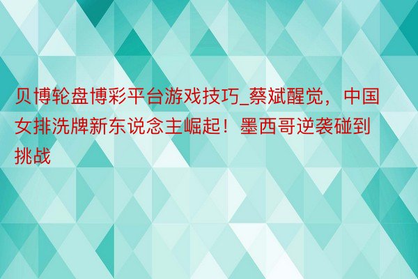 贝博轮盘博彩平台游戏技巧_蔡斌醒觉，中国女排洗牌新东说念主崛起！墨西哥逆袭碰到挑战