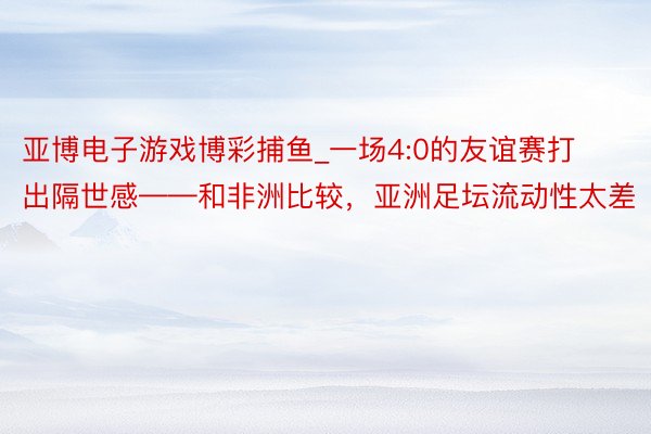 亚博电子游戏博彩捕鱼_一场4:0的友谊赛打出隔世感——和非洲比较，亚洲足坛流动性太差
