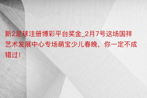新2足球注册博彩平台奖金_2月7号这场国祥艺术发展中心专场萌宝少儿春晚，你一定不成错过！