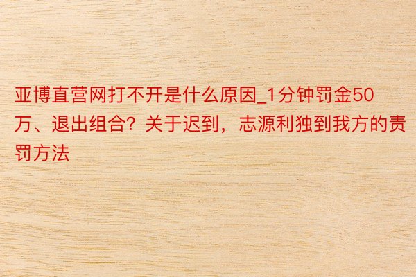 亚博直营网打不开是什么原因_1分钟罚金50万、退出组合？关于迟到，志源利独到我方的责罚方法