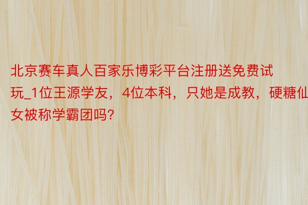 北京赛车真人百家乐博彩平台注册送免费试玩_1位王源学友，4位本科，只她是成教，硬糖仙女被称学霸团吗？