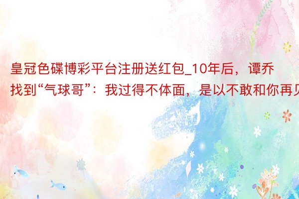 皇冠色碟博彩平台注册送红包_10年后，谭乔找到“气球哥”：我过得不体面，是以不敢和你再见