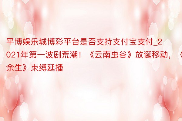 平博娱乐城博彩平台是否支持支付宝支付_2021年第一波剧荒潮！《云南虫谷》放诞移动，《余生》束缚延播
