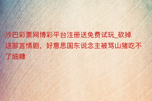 沙巴彩票网博彩平台注册送免费试玩_砍掉这部言情剧，好意思国东说念主被骂山猪吃不了细糠