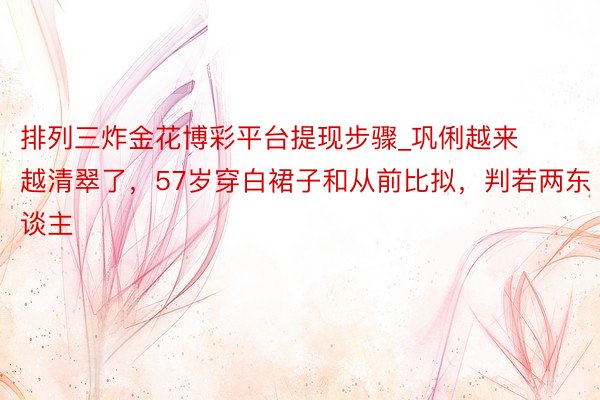 排列三炸金花博彩平台提现步骤_巩俐越来越清翠了，57岁穿白裙子和从前比拟，判若两东谈主