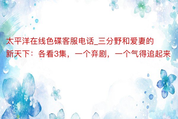 太平洋在线色碟客服电话_三分野和爱妻的新天下：各看3集，一个弃剧，一个气得追起来