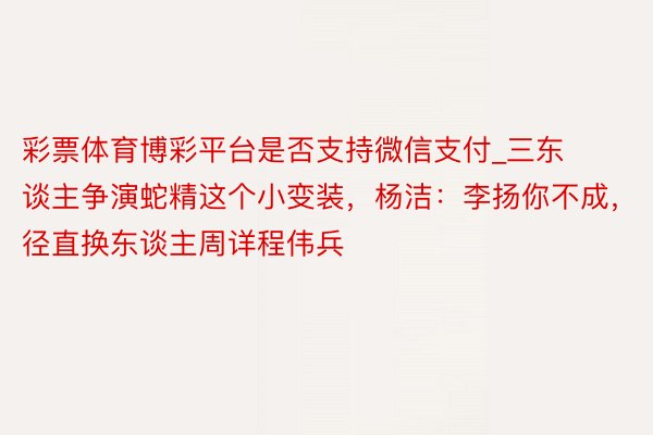 彩票体育博彩平台是否支持微信支付_三东谈主争演蛇精这个小变装，杨洁：李扬你不成，径直换东谈主周详程伟兵