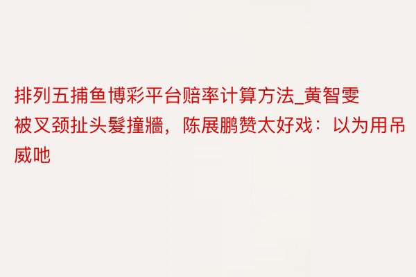 排列五捕鱼博彩平台赔率计算方法_黄智雯被叉颈扯头髮撞牆，陈展鹏赞太好戏：以为用吊威吔
