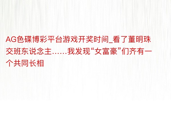 AG色碟博彩平台游戏开奖时间_看了董明珠交班东说念主……我发现“女富豪”们齐有一个共同长相