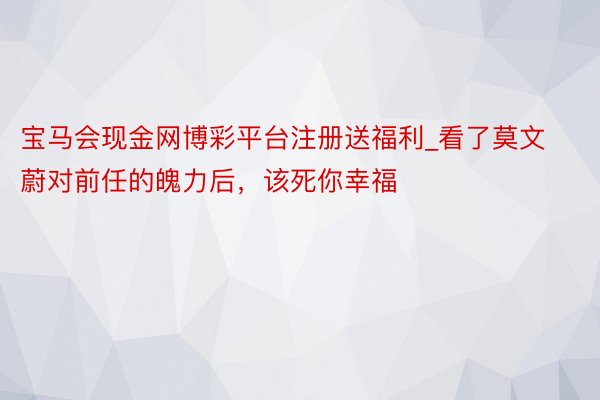 宝马会现金网博彩平台注册送福利_看了莫文蔚对前任的魄力后，该死你幸福