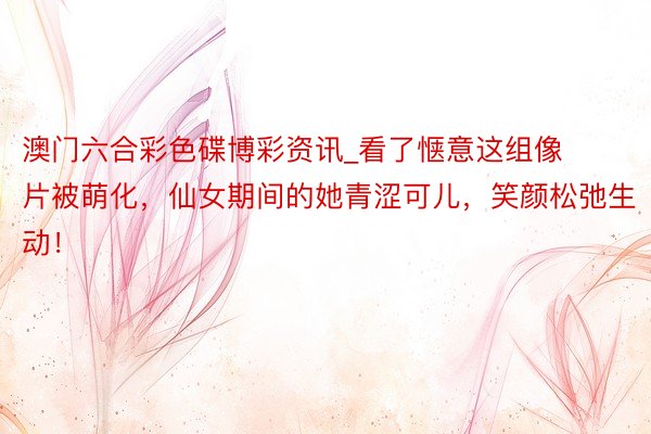澳门六合彩色碟博彩资讯_看了惬意这组像片被萌化，仙女期间的她青涩可儿，笑颜松弛生动！