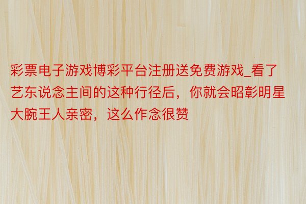 彩票电子游戏博彩平台注册送免费游戏_看了艺东说念主间的这种行径后，你就会昭彰明星大腕王人亲密，这么作念很赞