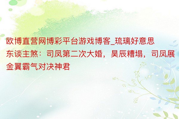 欧博直营网博彩平台游戏博客_琉璃好意思东谈主煞：司凤第二次大婚，昊辰糟塌，司凤展金翼霸气对决神君