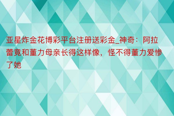 亚星炸金花博彩平台注册送彩金_神奇：阿拉蕾竟和董力母亲长得这样像，怪不得董力爱惨了她