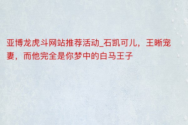 亚博龙虎斗网站推荐活动_石凯可儿，王晰宠妻，而他完全是你梦中的白马王子