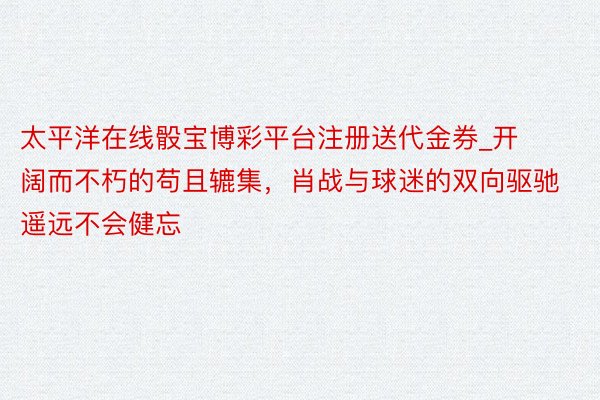 太平洋在线骰宝博彩平台注册送代金券_开阔而不朽的苟且辘集，肖战与球迷的双向驱驰遥远不会健忘