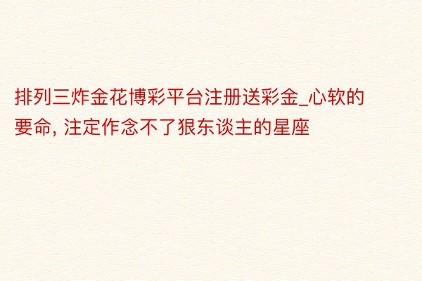 排列三炸金花博彩平台注册送彩金_心软的要命, 注定作念不了狠东谈主的星座