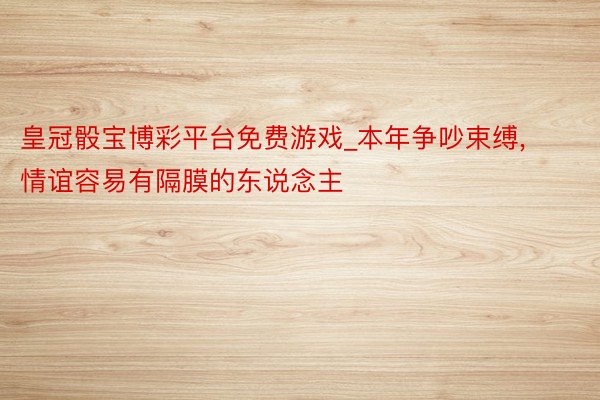 皇冠骰宝博彩平台免费游戏_本年争吵束缚, 情谊容易有隔膜的东说念主