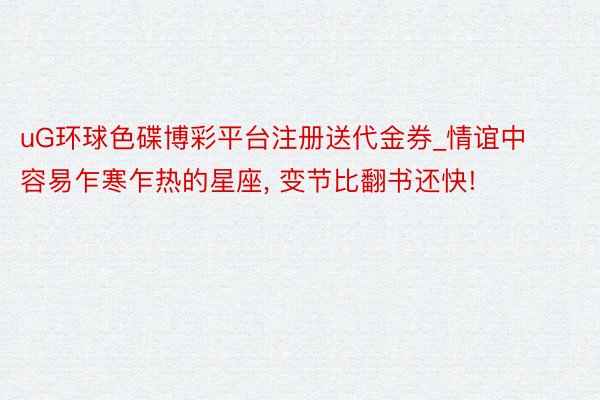 uG环球色碟博彩平台注册送代金券_情谊中容易乍寒乍热的星座, 变节比翻书还快!
