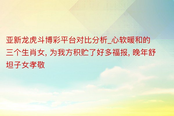 亚新龙虎斗博彩平台对比分析_心软暖和的三个生肖女, 为我方积贮了好多福报, 晚年舒坦子女孝敬
