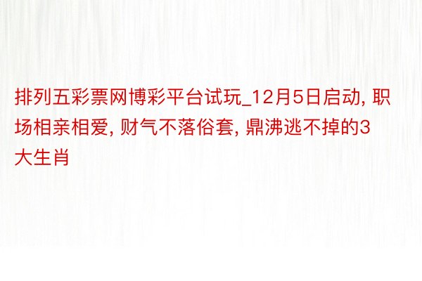 排列五彩票网博彩平台试玩_12月5日启动, 职场相亲相爱, 财气不落俗套, 鼎沸逃不掉的3大生肖