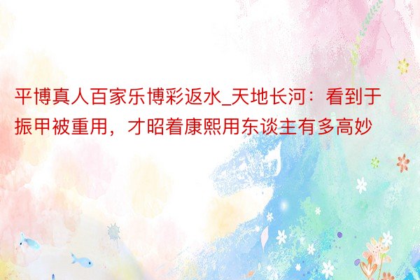 平博真人百家乐博彩返水_天地长河：看到于振甲被重用，才昭着康熙用东谈主有多高妙