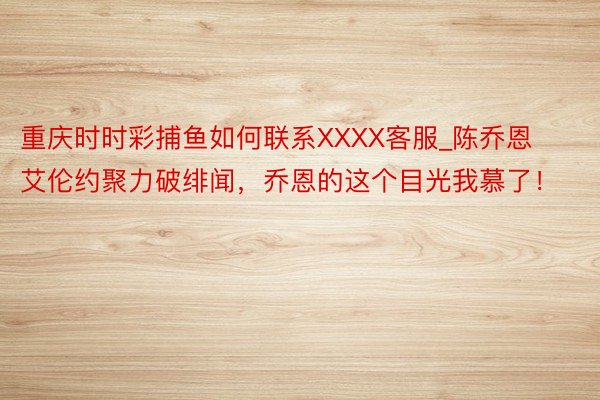 重庆时时彩捕鱼如何联系XXXX客服_陈乔恩艾伦约聚力破绯闻，乔恩的这个目光我慕了！