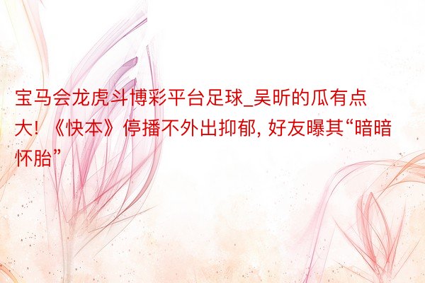 宝马会龙虎斗博彩平台足球_吴昕的瓜有点大! 《快本》停播不外出抑郁, 好友曝其“暗暗怀胎”