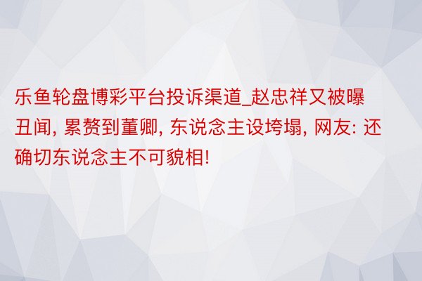 乐鱼轮盘博彩平台投诉渠道_赵忠祥又被曝丑闻, 累赘到董卿, 东说念主设垮塌, 网友: 还确切东说念主不可貌相!