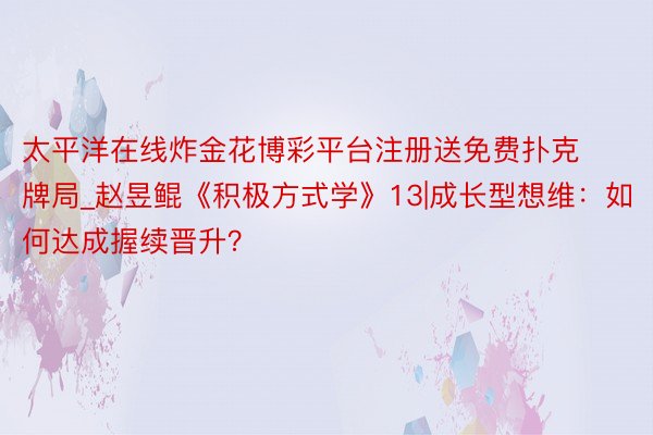 太平洋在线炸金花博彩平台注册送免费扑克牌局_赵昱鲲《积极方式学》13|成长型想维：如何达成握续晋升？