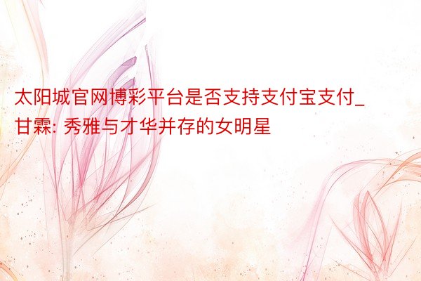 太阳城官网博彩平台是否支持支付宝支付_甘霖: 秀雅与才华并存的女明星