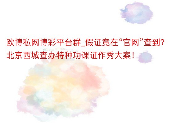 欧博私网博彩平台群_假证竟在“官网”查到？北京西城查办特种功课证作秀大案！