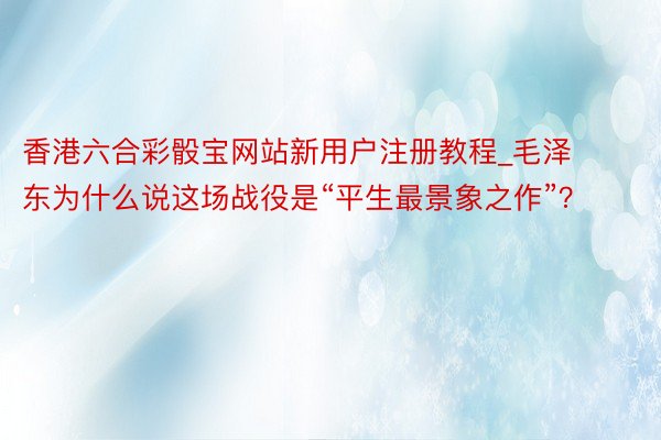 香港六合彩骰宝网站新用户注册教程_毛泽东为什么说这场战役是“平生最景象之作”？