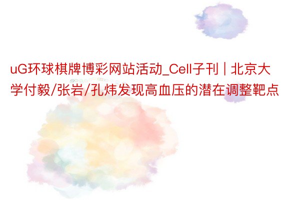uG环球棋牌博彩网站活动_Cell子刊 | 北京大学付毅/张岩/孔炜发现高血压的潜在调整靶点