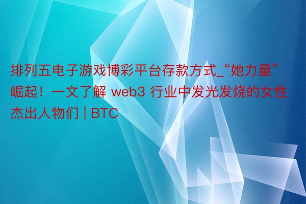 排列五电子游戏博彩平台存款方式_“她力量”崛起！一文了解 web3 行业中发光发烧的女性杰出人物们 | BTC