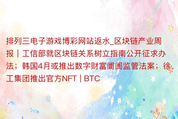 排列三电子游戏博彩网站返水_区块链产业周报｜工信部就区块链关系树立指南公开征求办法；韩国4月或推出数字财富阛阓监管法案；徐工集团推出官方NFT | BTC