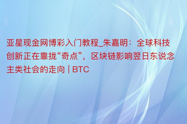 亚星现金网博彩入门教程_朱嘉明：全球科技创新正在靠拢“奇点”，区块链影响翌日东说念主类社会的走向 | BTC