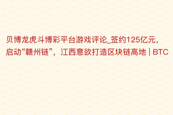 贝博龙虎斗博彩平台游戏评论_签约125亿元，启动“赣州链”，江西意欲打造区块链高地 | BTC