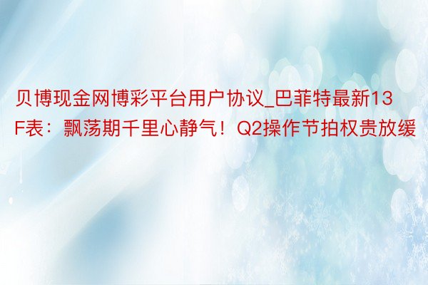 贝博现金网博彩平台用户协议_巴菲特最新13F表：飘荡期千里心静气！Q2操作节拍权贵放缓