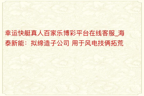 幸运快艇真人百家乐博彩平台在线客服_海泰新能：拟缔造子公司 用于风电技俩拓荒