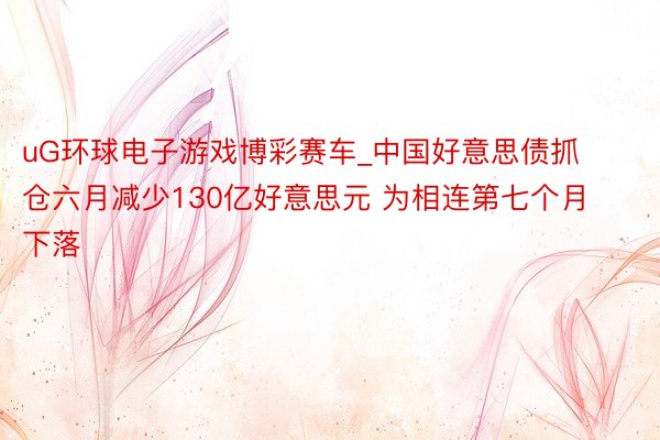 uG环球电子游戏博彩赛车_中国好意思债抓仓六月减少130亿好意思元 为相连第七个月下落