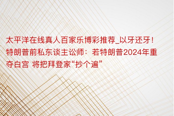 太平洋在线真人百家乐博彩推荐_以牙还牙！特朗普前私东谈主讼师：若特朗普2024年重夺白宫 将把拜登家“抄个遍”