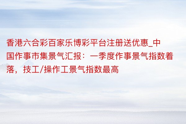 香港六合彩百家乐博彩平台注册送优惠_中国作事市集景气汇报：一季度作事景气指数着落，技工/操作工景气指数最高