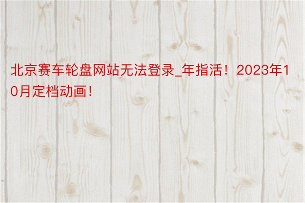 北京赛车轮盘网站无法登录_年指活！2023年10月定档动画！