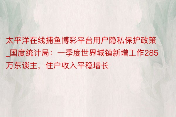太平洋在线捕鱼博彩平台用户隐私保护政策_国度统计局：一季度世界城镇新增工作285万东谈主，住户收入平稳增长