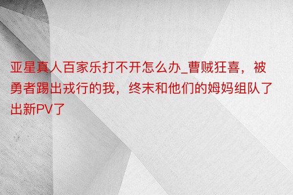 亚星真人百家乐打不开怎么办_曹贼狂喜，被勇者踢出戎行的我，终末和他们的姆妈组队了出新PV了