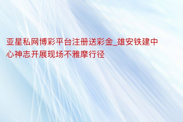 亚星私网博彩平台注册送彩金_雄安铁建中心神志开展现场不雅摩行径