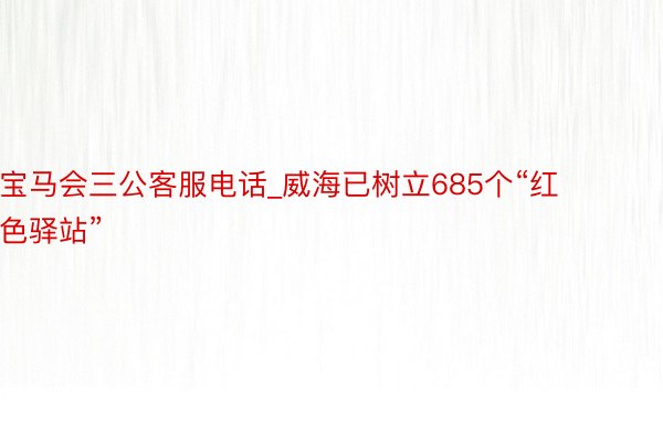 宝马会三公客服电话_威海已树立685个“红色驿站”
