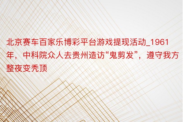 北京赛车百家乐博彩平台游戏提现活动_1961年，中科院众人去贵州造访“鬼剪发”，遵守我方整夜变秃顶