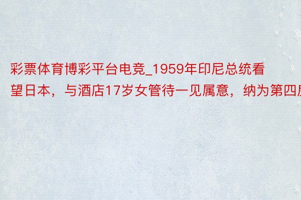 彩票体育博彩平台电竞_1959年印尼总统看望日本，与酒店17岁女管待一见属意，纳为第四房